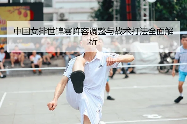 中国女排世锦赛阵容调整与战术打法全面解析（WENDING ENTERTAINMENT）